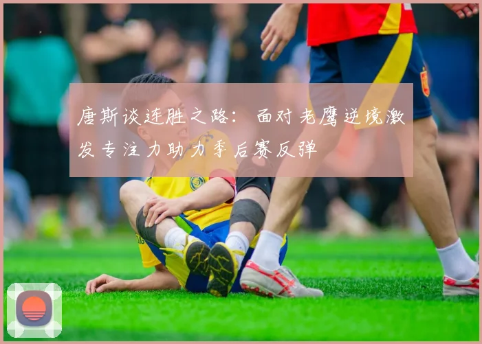 唐斯谈连胜之路：面对老鹰逆境激发专注力助力季后赛反弹