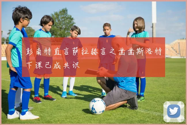 彭南特直言萨拉赫言之凿凿斯洛特下课已成共识