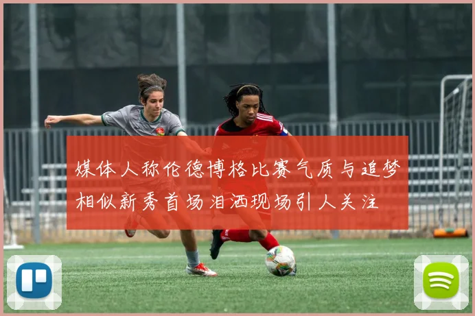 媒体人称伦德博格比赛气质与追梦相似新秀首场泪洒现场引人关注