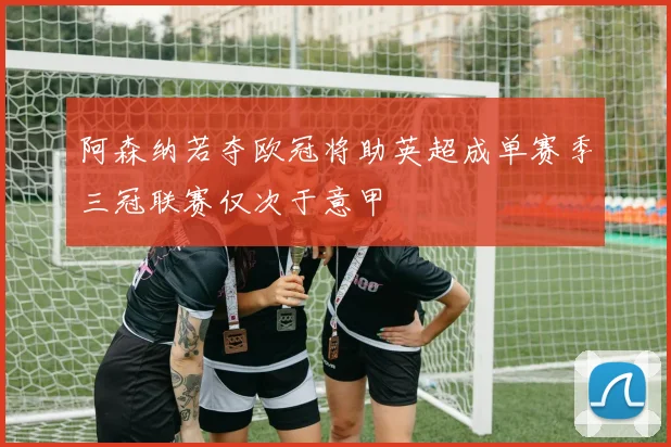 阿森纳若夺欧冠将助英超成单赛季三冠联赛仅次于意甲