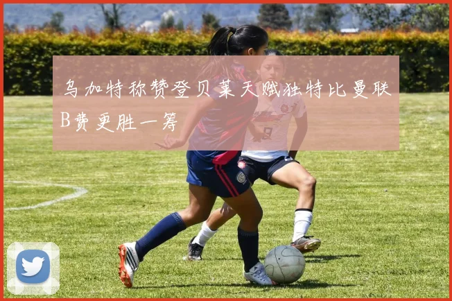 乌加特称赞登贝莱天赋独特比曼联B费更胜一筹