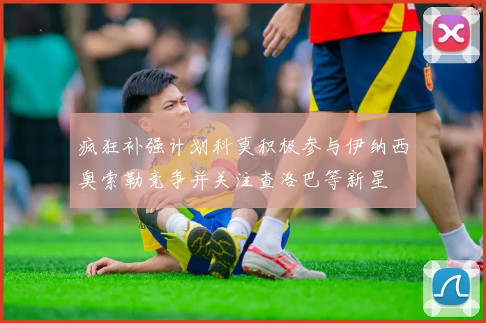 疯狂补强计划科莫积极参与伊纳西奥索勒竞争并关注查洛巴等新星