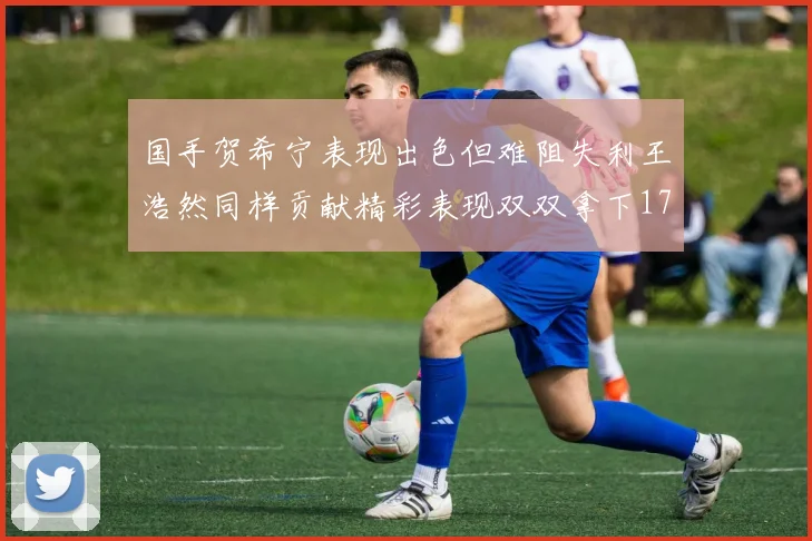 国手贺希宁表现出色但难阻失利王浩然同样贡献精彩表现双双拿下17分7板