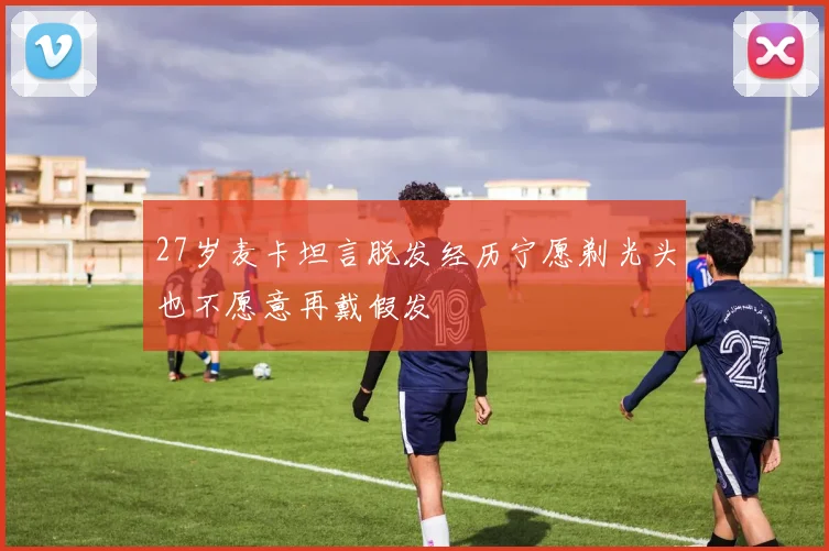 27岁麦卡坦言脱发经历宁愿剃光头也不愿意再戴假发