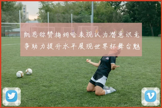 凯恩称赞梅姆哈表现认为潜意识竞争助力提升水平展现世界杯舞台魅力