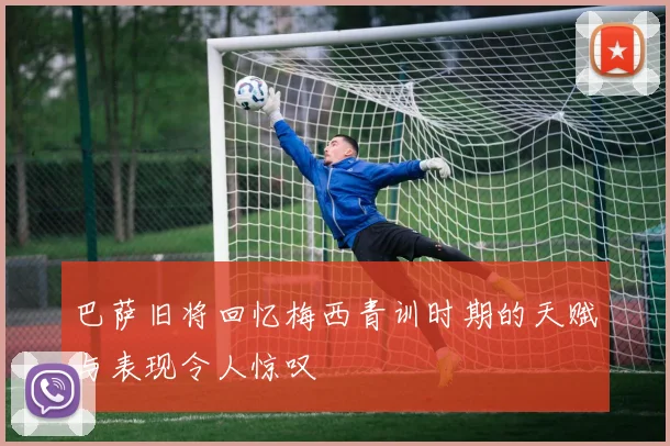巴萨旧将回忆梅西青训时期的天赋与表现令人惊叹