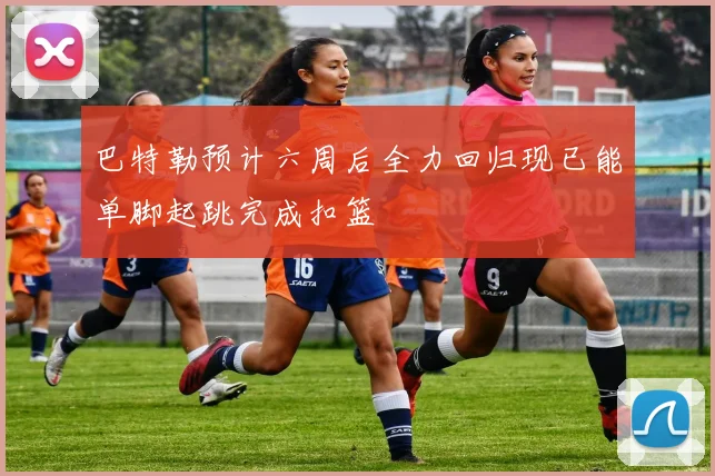 巴特勒预计六周后全力回归现已能单脚起跳完成扣篮