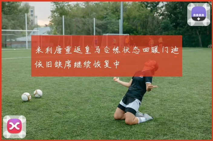 米利唐重返皇马合练状态回暖门迪依旧缺席继续恢复中