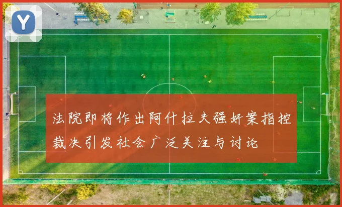 法院即将作出阿什拉夫强奸案指控裁决引发社会广泛关注与讨论