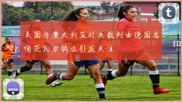 美国与澳大利亚对决裁判由德国名哨茨瓦尔执法引发关注