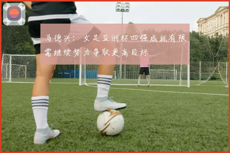 马德兴：女足亚洲杯四强成就有限需继续努力争取更高目标