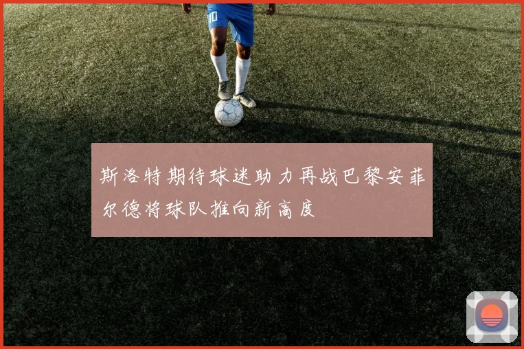 斯洛特期待球迷助力再战巴黎安菲尔德将球队推向新高度