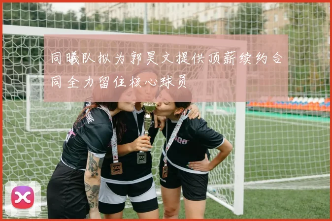 同曦队拟为郭昊文提供顶薪续约合同全力留住核心球员