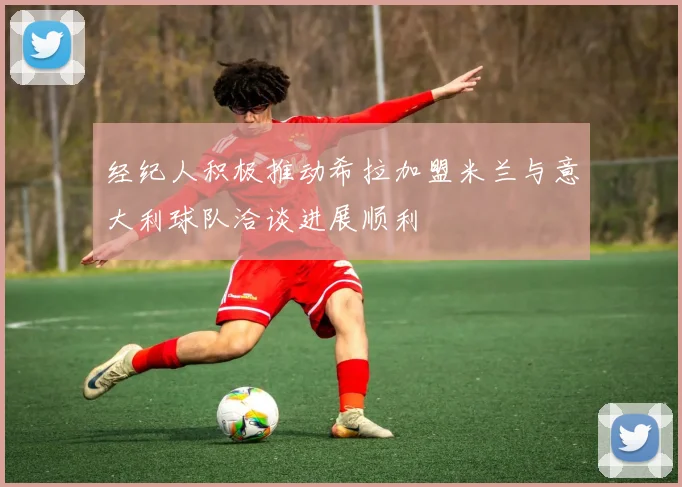 经纪人积极推动希拉加盟米兰与意大利球队洽谈进展顺利