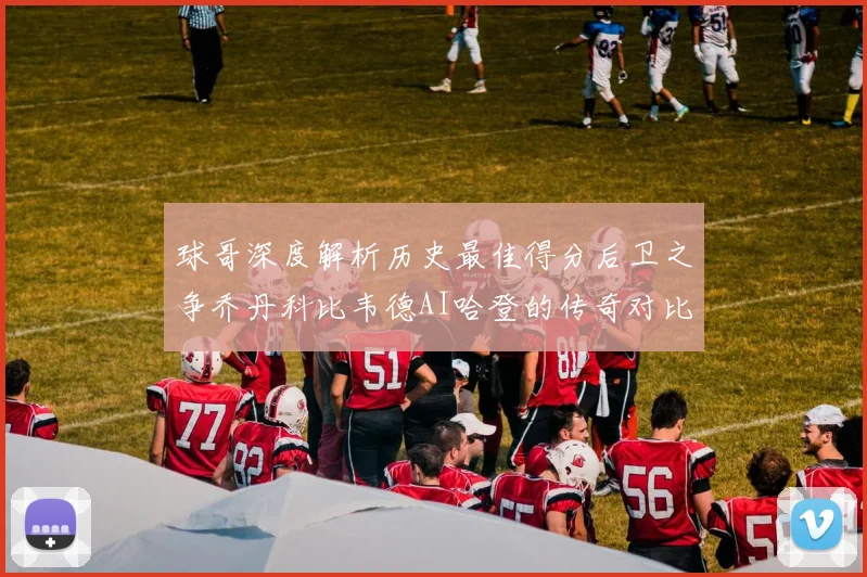 球哥深度解析历史最佳得分后卫之争乔丹科比韦德AI哈登的传奇对比