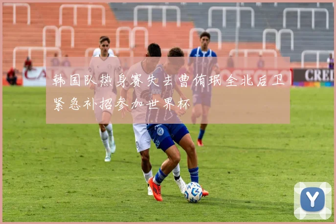 韩国队热身赛失去曹侑珉全北后卫紧急补招参加世界杯