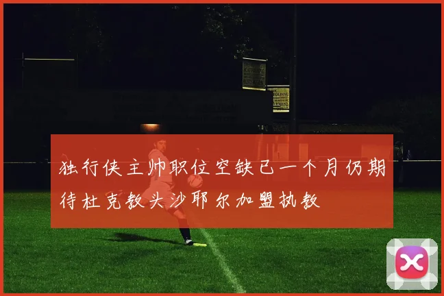独行侠主帅职位空缺已一个月仍期待杜克教头沙耶尔加盟执教