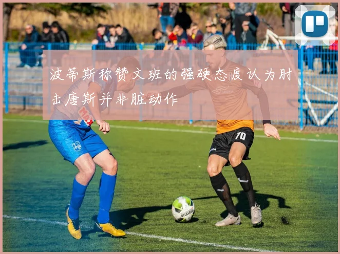 波蒂斯称赞文班的强硬态度认为肘击唐斯并非脏动作