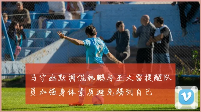 马宁幽默调侃韩鹏与王大雷提醒队员加强身体素质避免踢到自己
