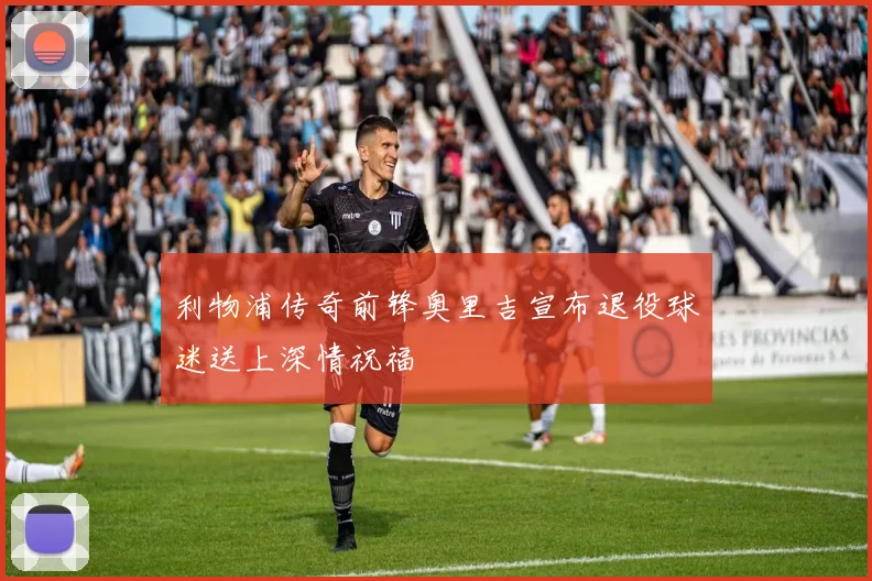 利物浦传奇前锋奥里吉宣布退役球迷送上深情祝福