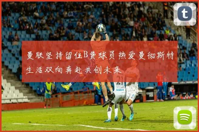 曼联坚持留住B费球员热爱曼彻斯特生活双向奔赴共创未来