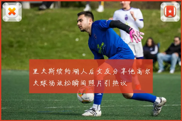 里夫斯续约湖人后女友分享他高尔夫球场放松瞬间照片引热议