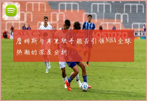 詹姆斯与库里联手能否引领NBA全球热潮的深度分析
