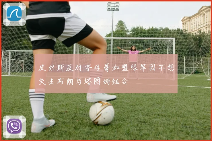 皮尔斯反对字母哥加盟绿军因不想失去布朗与塔图姆组合