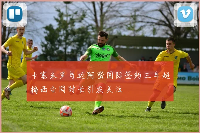 卡塞米罗与迈阿密国际签约三年超梅西合同时长引发关注