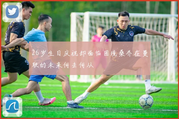26岁生日庆祝却面临困境桑乔在曼联的未来何去何从